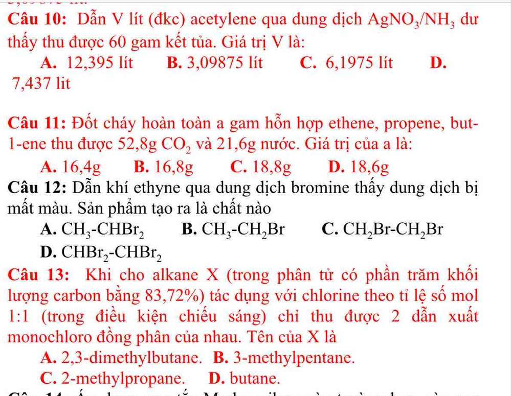 Dẫn V lít (đkc) acetylene qua dung dịch AgNO_3/NH_3 du
thấy thu được 60 gam kết tủa. Giá trị V là:
A. 12,395 lít B. 3,09875 lít C. 6,1975 lít D.
7,437 lit
Câu 11: Đốt cháy hoàn toàn a gam hỗn hợp ethene, propene, but-
1-ene thu được 52, 8gCO_2 và 21,6g nước. Giá trị của a là:
A. 16, 4g B. 16, 8g C. 18, 8g D. 18, 6g
Câu 12: Dẫn khí ethyne qua dung dịch bromine thấy dung dịch bị
mất màu. Sản phẩm tạo ra là chất nào
A. CH_3-CHBr_2 B. CH_3-CH_2Br C. CH_2Br-CH_2Br
D. CHBr_2-CHBr_2
Câu 13: Khi cho alkane X (trong phân tử có phần trăm khối
lượng carbon bằng 83, 72%) tác dụng với chlorine theo tỉ lệ số mol
1:1 (trong điều kiện chiếu sáng) chỉ thu được 2 dẫn xuất
monochloro đồng phân của nhau. Tên của X là
A. 2, 3 -dimethylbutane. B. 3 -methylpentane.
C. 2 -methylpropane. D. butane.