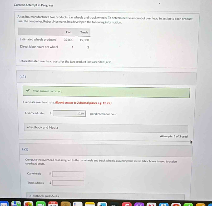 Current Attempt in Progress 
Altex Inc. manufactures two products: car wheels and truck wheels. To determine the amount of overhead to assign to each product 
line, the controller, Robert Hermann, has developed the following information. 
Total estimated overhead costs for the two product lines are $890,400. 
(a1) 
Your answer is correct. 
Calculate overhead rate. (Round answer to 2 decimal places, e.g. 12.25.) 
Overhead rate $ 10.60 per direct labor hour 
eTextbook and Media 
Attempts: 1 of 3 used 
(a2) 
Compute the overhead cost assigned to the car wheels and truck wheels, assuming that direct labor hours is used to assign 
overhead costs. 
Car wheels $ □
Truck wheels 8 □
eTextbook and Media 
OCT