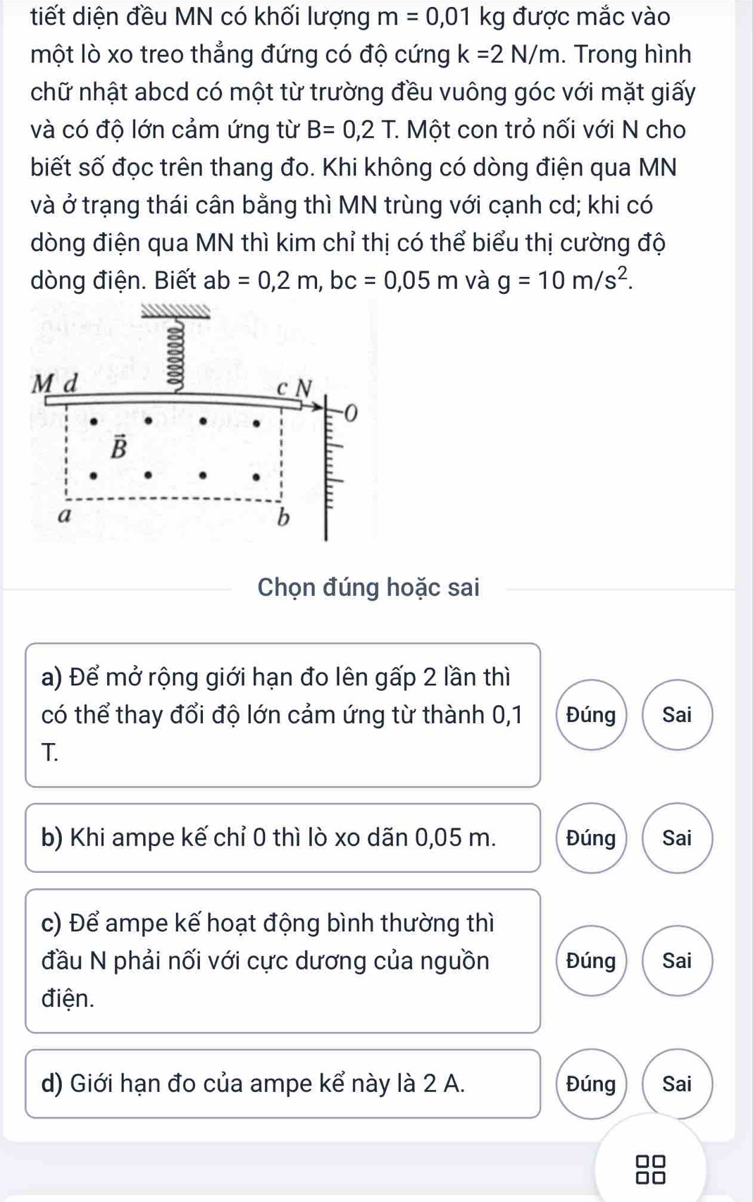 tiết diện đều MN có khối lượng m=0,01kg được mắc vào 
một lò xo treo thẳng đứng có độ cứng k=2N/m. Trong hình 
chữ nhật abcd có một từ trường đều vuông góc với mặt giấy 
và có độ lớn cảm ứng từ B=0,2T. . Một con trỏ nối với N cho 
biết số đọc trên thang đo. Khi không có dòng điện qua MN
và ở trạng thái cân bằng thì MN trùng với cạnh cd; khi có 
dòng điện qua MN thì kim chỉ thị có thể biểu thị cường độ 
dòng điện. Biết ab=0, 2m, bc=0,05m và g=10m/s^2.
M d
3
c N
-0
B
a
b 
Chọn đúng hoặc sai 
a) Để mở rộng giới hạn đo lên gấp 2 lần thì 
có thể thay đổi độ lớn cảm ứng từ thành 0,1 Đúng Sai 
T. 
b) Khi ampe kế chỉ 0 thì lò xo dãn 0,05 m. Đúng Sai 
c) Để ampe kế hoạt động bình thường thì 
đầu N phải nối với cực dương của nguồn Đúng Sai 
điện. 
d) Giới hạn đo của ampe kể này là 2 A. Đúng Sai
88