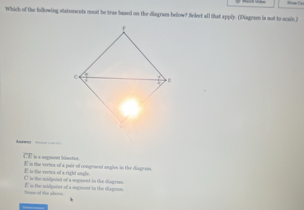 Watch Video Show Exa
Which of the following statements must be true based on the diagram below? Select all that apply. (Diagram is not to scale.)
Answer =य ३ १ot of 2
overline CE is a segment bisector.
E is the vertex of a pair of congruent angles in the diagram.
E is the vertex of a right angle.
C is the midpoint of a segment in the diagram.
E is the midpoint of a segment in the diagram.
None of the above.