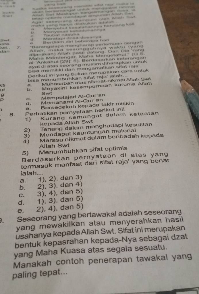 A   yang tao
Katka seseorang memilik) sifat raja maka la
Dak akan bersemängat untuk menquapal rahmat
o w l Allan Swt Meskupun bergalmangan dosa, la
tetap optimis mandapat ampunan Alah Swt
Agar seseorang diampuni oleh Allah Swt
maka yang harus diląkukan adalah
a Menyebut kesalahannya berulang kall
b Menyesali kebodohannya
c. Taubat nasuha
Swt d. Meratapi dosa-dosanya
into .
e. Berdiam diri beberapa hari
wt., 7. 'Barangsiapa mengharap pertemuan dengan
dân Allah, maka sesungguhnya waktu (yang
dijanjikan) Allah pasti datang. Dan Dia Yang
Maha Mendengar, Maha Mengetahui.'' (Q.S.
al-'Ankabut [29]: 5). Berdasarkan keterangan
ayat di atas seorang muslim diharapkan untuk
bisa memiliki dan mengamalkan sifat raja'.
Berikut ini yang bukan merupakan cara untuk
bisa menumbuhkan sifat raja' ialah...
kti a. Muhasabah atas nikmat-nikmat Allah Swt
ut b. Meyakini kesempurnaan karunia Allah
g
Swt
p c. Mempelajari Al-Qur'an
d. Memahami Al-Qur`an
e. Bersedekah kepada fakir miskin
8. Perhatikan pernyataan berikut ini!
1) Kurang semangat dalam ketaatan
kepada Allah Swt
2) Tenang dalam menghadapi kesulitan
3) Mendapat keuntungan material
4) Merasa nikmat dalam beribadah kepada
Allah Swt
5) Menumbuhkan sifat optimis
Berdasarkan pernyataan di atas yang
termasuk manfaat dari sifat raja' yang benar
ialah...
a. 1), 2), dan 3)
b. 2), 3), dan 4)
c. 3), 4), dan 5)
d. 1), 3), dan 5)
e. 2), 4), dan 5)
9. Seseorang yang bertawakal adalah seseorang
yang mewakilkan atau menyerahkan hasil
usahanya kepada Allah Swt. Sifat ini merupakan
bentuk kepasrahan kepada-Nya sebagai dzat
yang Maha Kuasa atas segala sesuatu.
Manakah contoh penerapan tawakal yang
paling tepat...