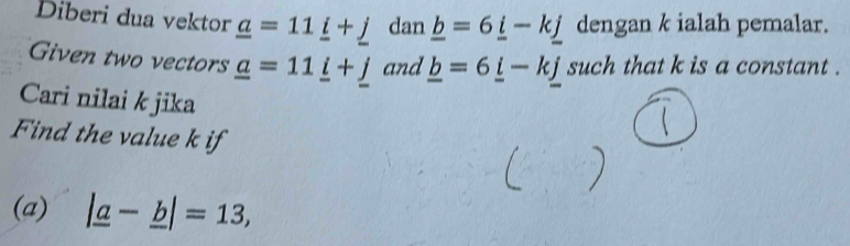 Diberi dua vektor _ a=11_ i+_ j dan _ b=6_ i-k_ j dengan k ialah pemalar. 
Given two vectors _ a=11_ i+_ j and _ b=6_ i-k_ j such that k is a constant . 
Cari nilai k jika 
Find the value k if 
(a) |_ a-_ b|=13,