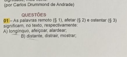 (por Carlos Drummond de Andrade)
Questões
01 - As palavras remoto (51) , afetar (§ 2) e ostentar (§ 3)
significam, no texto, respectivamente:
A) longínquo, afeiçoar, alardear;
B) distante, distrair, mostrar;