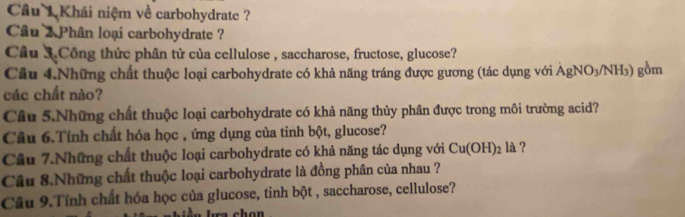 Cầu 1 Khái niệm về carbohydrate ? 
Cầu 2 Phân loại carbohydrate ? 
Câu 3.Công thức phân tử của cellulose , saccharose, fructose, glucose? 
Cầu 4.Những chất thuộc loại carbohydrate có khả năng tráng được gương (tác dụng với AgNO_3/NH_3) gồm 
các chất nào? 
Cầu 5.Những chất thuộc loại carbohydrate có khả năng thủy phân được trong môi trường acid? 
Câu 6.Tính chất hóa học , ứng dụng của tinh bột, glucose? 
Cầu 7.Những chất thuộc loại carbohydrate có khả năng tác dụng với Cu(OH)_2 la ? 
Cầu 8.Những chất thuộc loại carbohydrate là đồng phân của nhau ? 
Câu 9.Tính chất hóa học của glucose, tinh bột , saccharose, cellulose?