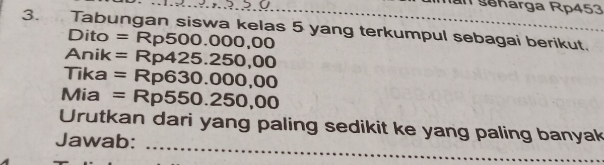 seharga Rp453
3. Tabungan siswa kelas 5 yang terkumpul sebagai berikut. 
Dito =Rp500.000,00
Anik =Rp425.250,00
Tika =Rp630.000,00
Mia =Rp550.250,00
_ 
Urutkan dari yang paling sedikit ke yang paling banyak 
Jawab: