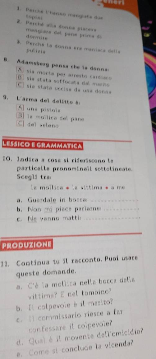 mer
1. Perché l'hanno mangiata due
topini
2. Perché alla donna piaceva
mangíare del pané prima di
dormire
3. Perché la donna era maniaca della
pulizia
B. Adamsberg pensa che la donna
A) sía morta per arresto cardíaco
[B] sía stata soffocata dal marito
C] sia stata uccisa da una donna
9. L'arma del delitto é:
A una pistola
B] la mollica del pane
[C] del veleno
Lesico e grammatica
10. Indica a cosa si riferiscono le
particelle pronominali sottolineate.
Scegli tra
la mollica é la vittima é a me
a. Guardale in bocca_
b. Non mi piace parlarne:_
c. Ne vanno matti_
PRODUZIONE
11. Continua tu il racconto. Puoi usare
queste domande.
a. C'è la mollica nella bocca della
vittima? E nel tombino?
b. Il colpevole è il marito?
c. Il commissario riesce a far
confessare il colpevole?
d. Qual é il movente dell'omicidio?
e. Come si conclude la vicenda?