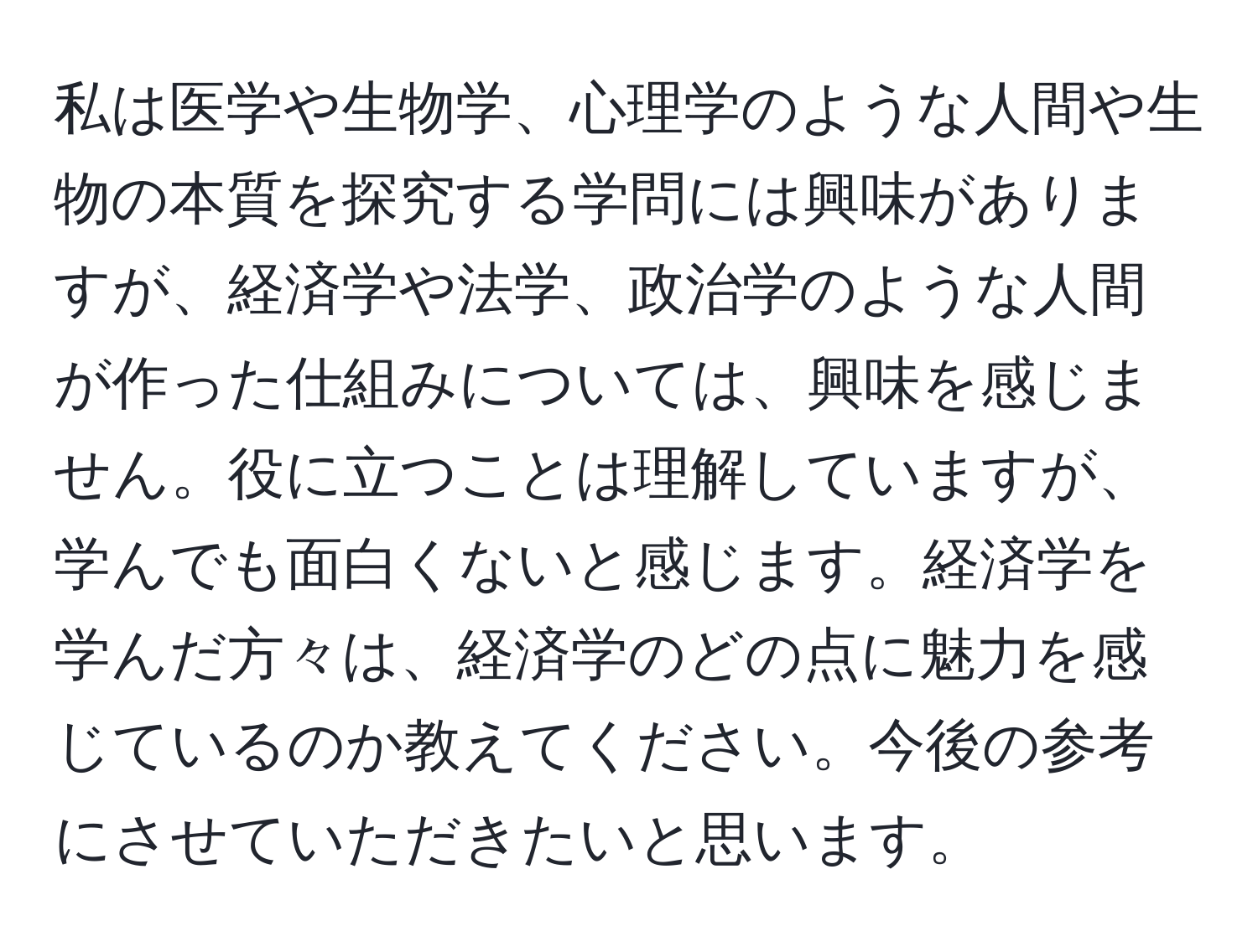 私は医学や生物学、心理学のような人間や生物の本質を探究する学問には興味がありますが、経済学や法学、政治学のような人間が作った仕組みについては、興味を感じません。役に立つことは理解していますが、学んでも面白くないと感じます。経済学を学んだ方々は、経済学のどの点に魅力を感じているのか教えてください。今後の参考にさせていただきたいと思います。