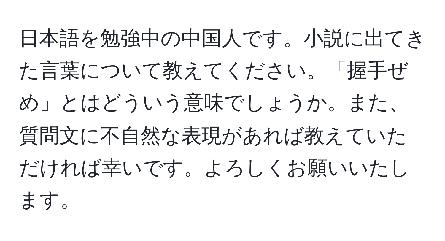 日本語を勉強中の中国人です。小説に出てきた言葉について教えてください。「握手ぜめ」とはどういう意味でしょうか。また、質問文に不自然な表現があれば教えていただければ幸いです。よろしくお願いいたします。