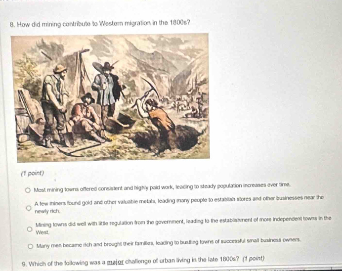 How did mining contribute to Western migration in the 1800s?
(1 point)
Most mining towns offered consistent and highly paid work, leading to steady population increases over time.
A few miners found gold and other valuable metals, leading many people to establish stores and other businesses near the
newly rich.
Mining towns did well with little regulation from the government, leading to the establishment of more independent towns in the
West.
Many men became rich and brought their families, leading to bustling towns of successful small business owners.
9. Which of the following was a major challenge of urban living in the late 1800s? (1 point)