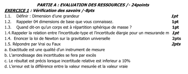 PARTIE A : EVALUATION DES RESSOURCES /- 24points 
EXERCICE 1 : Vérification des savoirs /-8pts 
1.1. Définir : Dimension d'une grandeur 1pt 
1.2. Rappeler 04 dimensions de base que vous connaissez. 1pt 
1.3. Quand dit-on qu'un corps est à répartition sphérique de masse ? 1pt 
1.4.Rappeler la relation entre l'îincertitude-type et l'incertitude élargie pour un mesurande m 1pt 
1.4. Enoncer la loi de Newton sur la gravitation universelle 2pts
1.5. Répondre par Vrai ou Faux 2pts
a. Exactitude est une qualité d’un instrument de mesure 
b. L'arrondissage des incertitudes se fera par excès 
c. Le résultat est précis lorsque incertitude relative est inferieur a 10%
d. L'erreur est la différence entre la valeur mesurée et la valeur vraie