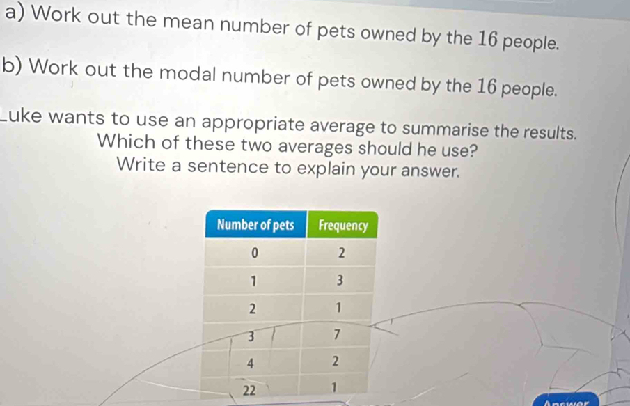 Work out the mean number of pets owned by the 16 people. 
b) Work out the modal number of pets owned by the 16 people. 
Luke wants to use an appropriate average to summarise the results. 
Which of these two averages should he use? 
Write a sentence to explain your answer. 
Aacwer