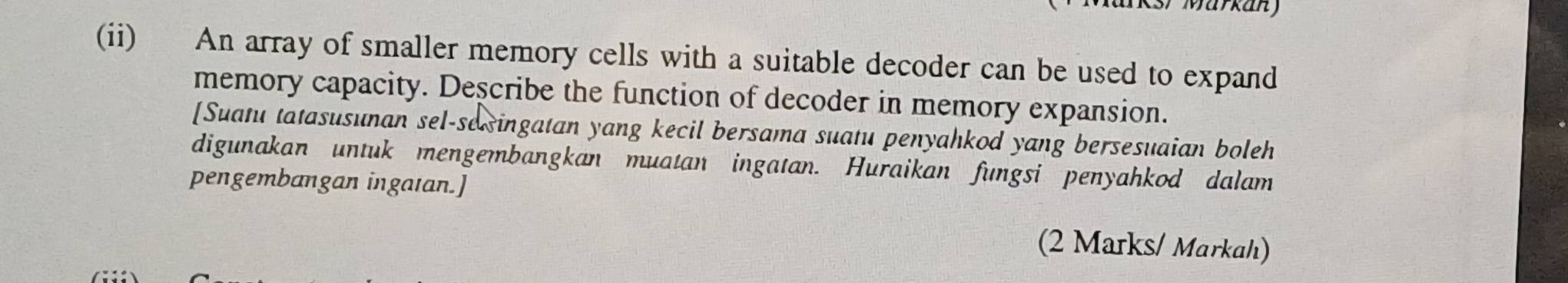 (ii) An array of smaller memory cells with a suitable decoder can be used to expand 
memory capacity. Describe the function of decoder in memory expansion. 
[Suatu tatasusunan sel-sesingatan yang kecil bersama suatu penyahkod yang bersesuaian boleh 
digunakan untuk mengembangkan muatan ingatan. Huraikan fungsi penyahkod dalam 
pengembangan ingaıan.] 
(2 Marks/ Markah)