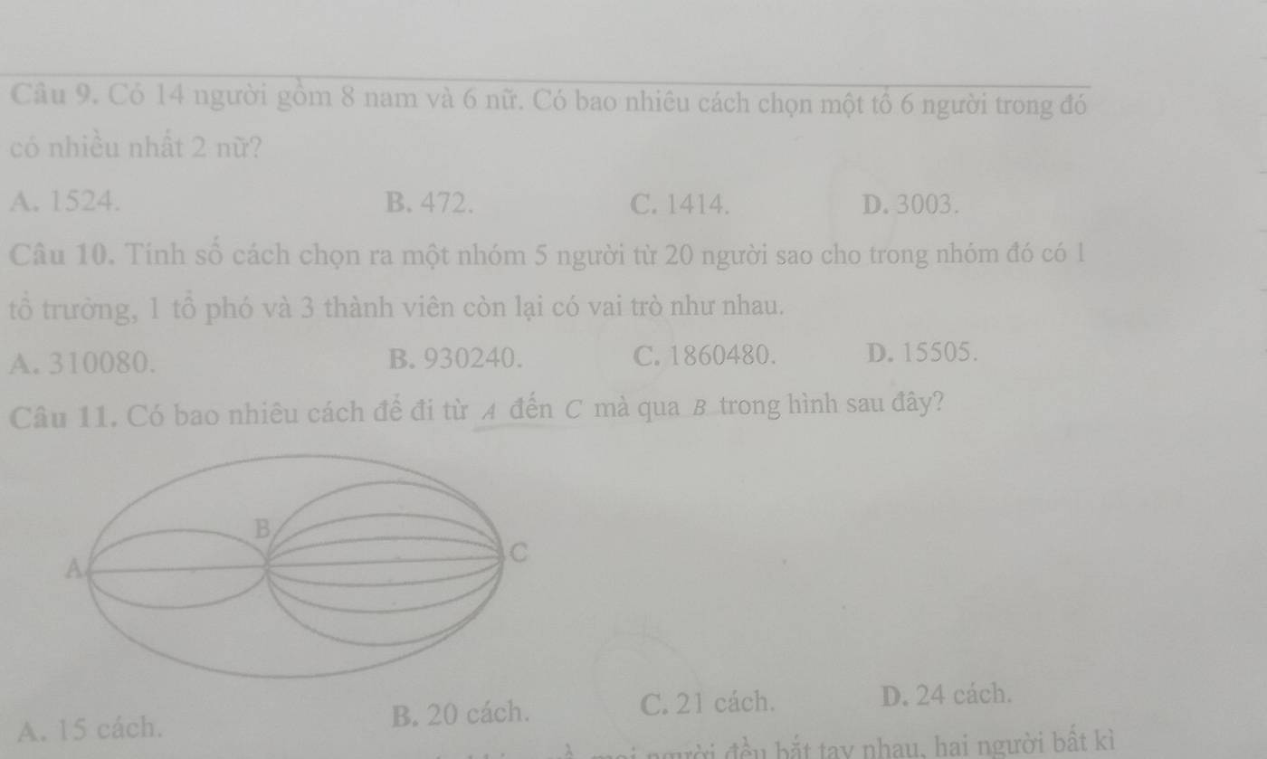 Có 14 người gồm 8 nam và 6 nữ. Có bao nhiêu cách chọn một tổ 6 người trong đó
có nhiều nhất 2 nữ?
A. 1524. B. 472. C. 1414. D. 3003.
Câu 10. Tính số cách chọn ra một nhóm 5 người từ 20 người sao cho trong nhóm đó có l
tổ trường, 1 tổ phó và 3 thành viên còn lại có vai trò như nhau.
A. 310080. B. 930240. C. 1860480. D. 15505.
Câu 11. Có bao nhiêu cách để đi từ A đến C mà qua B trong hình sau đây?
A. 15 cách. B. 20 cách.
C. 21 cách. D. 24 cách.
đgười đều bắt tay nhạy, hai người bất kì