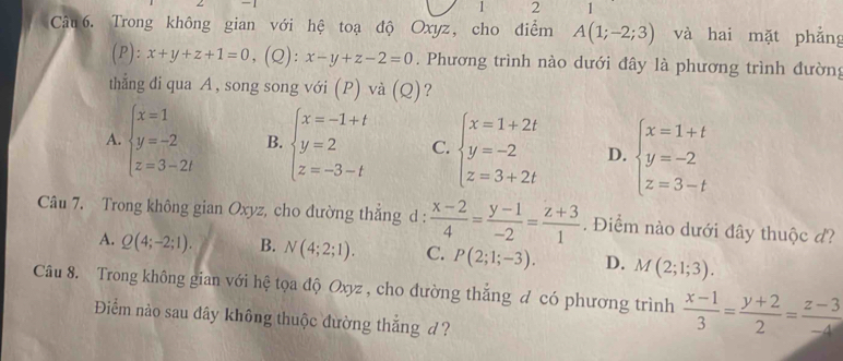 1 2 1
Câu 6. Trong không gian với hệ toạ độ Oxyz, cho điểm A(1;-2;3) và hai mặt phẳng
r ):x+y+z+1=0 , (Q): x-y+z-2=0. Phương trình nào dưới đây là phương trình đường
thẳng đi qua A , song song với (P) và (Q)?
A. beginarrayl x=1 y=-2 z=3-2iendarray. B. beginarrayl x=-1+t y=2 z=-3-tendarray. C. beginarrayl x=1+2t y=-2 z=3+2tendarray. D. beginarrayl x=1+t y=-2 z=3-tendarray.
Câu 7. Trong không gian Oxyz, cho đường thắng d :  (x-2)/4 = (y-1)/-2 = (z+3)/1 . Điểm nào dưới đây thuộc d?
A. Q(4;-2;1). B. N(4;2;1). C. P(2;1;-3). D. M(2;1;3). 
Câu 8. Trong không gian với hệ tọa độ Oxyz , cho đường thắng đ có phương trình  (x-1)/3 = (y+2)/2 = (z-3)/-4 
Điểm nào sau đây không thuộc đường thắng d ?