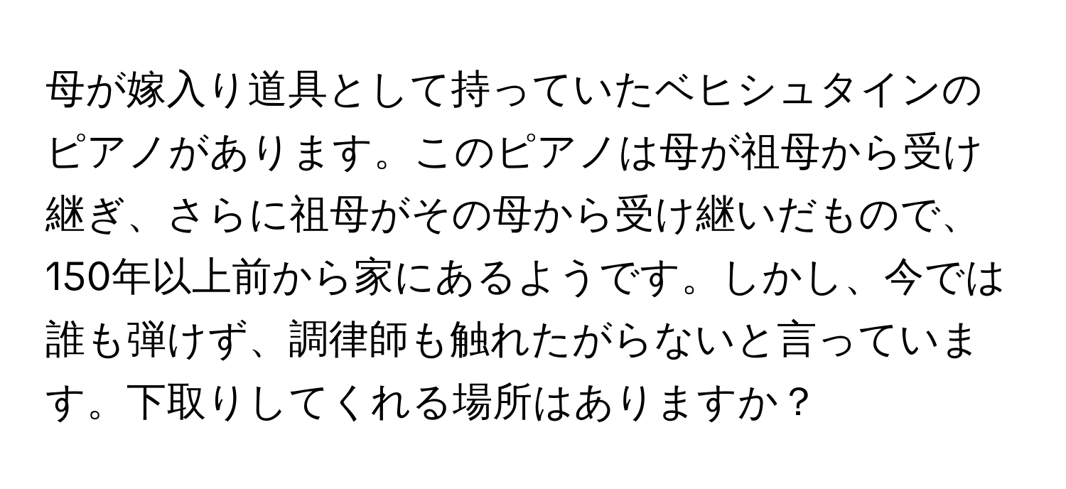 母が嫁入り道具として持っていたベヒシュタインのピアノがあります。このピアノは母が祖母から受け継ぎ、さらに祖母がその母から受け継いだもので、150年以上前から家にあるようです。しかし、今では誰も弾けず、調律師も触れたがらないと言っています。下取りしてくれる場所はありますか？