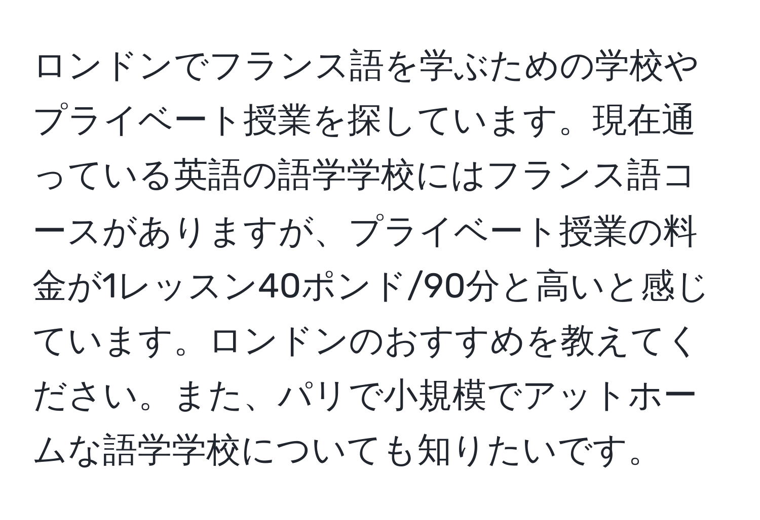 ロンドンでフランス語を学ぶための学校やプライベート授業を探しています。現在通っている英語の語学学校にはフランス語コースがありますが、プライベート授業の料金が1レッスン40ポンド/90分と高いと感じています。ロンドンのおすすめを教えてください。また、パリで小規模でアットホームな語学学校についても知りたいです。