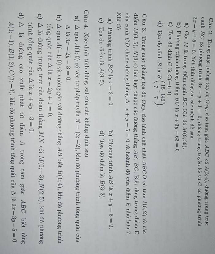 Trong mặt phẳng toạ độ Oxy, cho tam giác ABC có A(3;4) , dường trung trực
cạnh BC có phương trình 3x-y+1=0 , đường trung tuyến kẻ từ C có phương trình
2x-y+5=0.  Xét tính đúng sai các mệnh đề sau
a) Gọi M là trung điểm cạnh BC. Khi đó M(9;39).
b) Phương trình đường thẳng BC là x+3y-63=0.
c) Tọa độ đỉnh C là C(-1;3).
d) Tọa độ đỉnh B là B( 15/7 ; 142/7 ).
Câu 3. Trong mặt phẳng tọa độ Oxy, cho hình chữ nhật ABCD có tâm I(6;2) và các
điểm M(1;5),N(3;4) lần lượt thuộc các đường thẳng AB, BC. Biết rằng trung điểm E
cùa cạnh CD thuộc dường thẳng △ :x+y-5=0 và hoành độ của điểm E nhỏ hơn 7.
Khi đó
a) Phương trình BC là x-3=0. b) Phương trình AB là x+y-6=0.
c) Tọa độ điểm là A(9:5). d) Tọa độ điểm là B(3;3).
Câu 4. Xác định tính đúng, sai của các khẳng định sau
a) △ qua A(1;0) có véc-tơ pháp tuyến vector n=(3;-2) , khi đó phương trình tổng quát của
△ là 3x-2y-3=0.
b) △ qua A(-1;0) và vuỡng góc với đường thẳng AB biết B(1;4) , khi đó phương trình
tổng quát của △ lax+2y+1=0.
c) △ l_a đường trung trực của đoạn thẳng MN với M(0;-3),N(2;5) , khi dó phương
trình tổng quát của △ lax+4y-3=0.
d) △ la đường cao xuất phát từ diểm A trong tam giác ABC biết rằng
A(1;-1),B(1;2),C(3;-3) , khi đó phương trình tổng quát của △ limlimits 2x-3y-5=0.