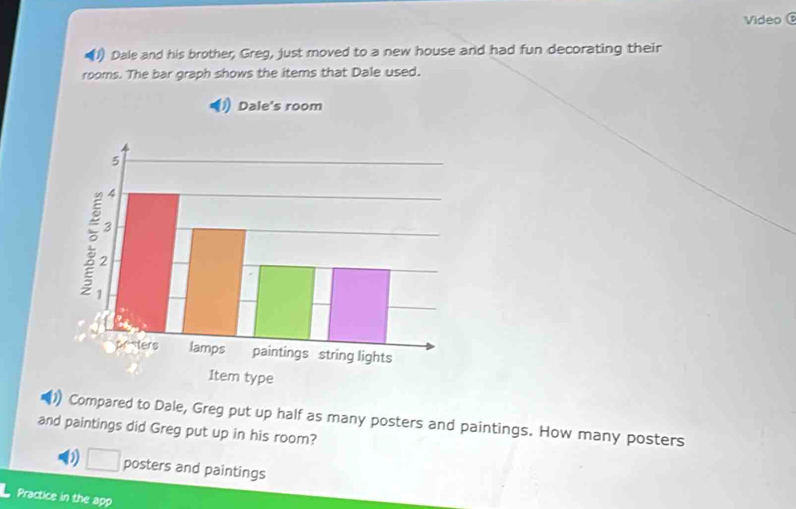 Video 
(1) Dale and his brother, Greg, just moved to a new house and had fun decorating their 
rooms. The bar graph shows the items that Dale used. 
Compared to Dale, Greg put up half as many posters and paintings. How many posters 
and paintings did Greg put up in his room? 
) □ posters and paintings 
Practice in the app