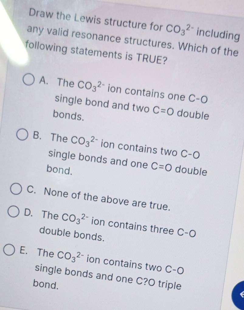 Draw the Lewis structure for CO_3^(2-) including
any valid resonance structures. Which of the
following statements is TRUE?
A. The CO_3^(2-) ion contains one C-O
single bond and two C=O double
bonds.
B. The CO_3^(2-) ion contains two C-O
single bonds and one C=O
bond. double
C. None of the above are true.
D. The CO_3^(2-) ion contains three C-C
double bonds.
E. The CO_3^(2-) ion contains two C-O
single bonds and one C?O triple
bond.