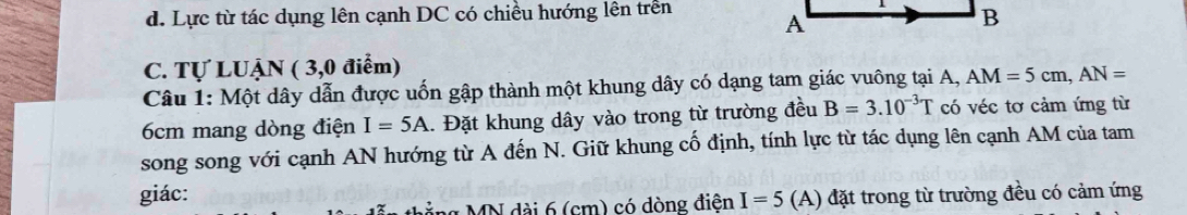 d. Lực từ tác dụng lên cạnh DC có chiều hướng lên trên 
C. Tự LUẠN ( 3,0 điểm)
Câu 1: Một dây dẫn được uốn gập thành một khung dây có dạng tam giác vuông tại A, AM=5cm, AN=
6cm mang dòng điện I=5A.. Đặt khung dây vào trong từ trường đều B=3.10^(-3)T có véc tơ cảm ứng từ
song song với cạnh AN hướng từ A đến N. Giữ khung cố định, tính lực từ tác dụng lên cạnh AM của tam
giác: A) đặt trong từ trường đều có cảm ứng
ng MN dài 6 (cm) có dòng điện I=5 (