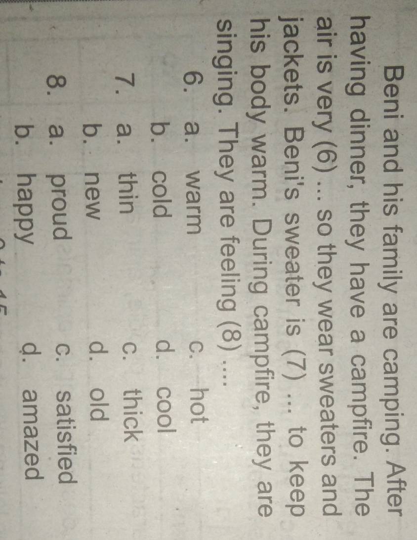 Beni and his family are camping. After
having dinner, they have a campfire. The
air is very (6) ... so they wear sweaters and
jackets. Beni's sweater is (7) ... to keep
his body warm. During campfire, they are
singing. They are feeling (8) ....
6. a. warm c. hot
b. cold d. cool
7. a. thin c. thick
b. new dà old
8. a. proud c. satisfied
b. happy d. amazed