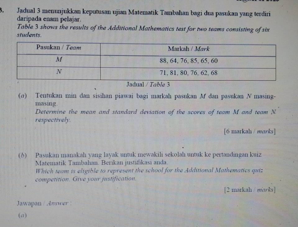 Jadual 3 menunjukkan keputusan ujian Matematik Tambahan bagi dua pasukan yang terdiri 
daripada enam pelajar. 
Table 3 shows the results of the Additional Mathematics test for two teams consisting of six 
students. 
ble 3
(σ) Tentukan min dan sisihan piawai bagi markah pasukan M dan pasukan N masing- 
masing. 
Determine the mean and standard deviation of the scores of team M and team N. 
respectively. 
[6 markah / marks] 
(6) Pasukan manakah yang layak untuk mewakili sekolah untuk ke pertandingan kuiz 
Matematik Tambahan. Berikan justifikasi anda. 
Which team is eligible to represent the school for the Additional Mathematics quiz 
competition. Give your justification. 
[2 markah / marks] 
Jawapan / Answer : 
(a)