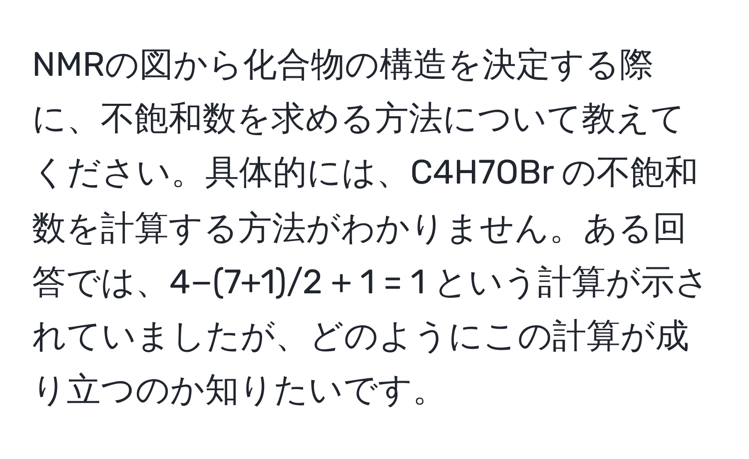 NMRの図から化合物の構造を決定する際に、不飽和数を求める方法について教えてください。具体的には、C4H7OBr の不飽和数を計算する方法がわかりません。ある回答では、4−(7+1)/2 + 1 = 1 という計算が示されていましたが、どのようにこの計算が成り立つのか知りたいです。