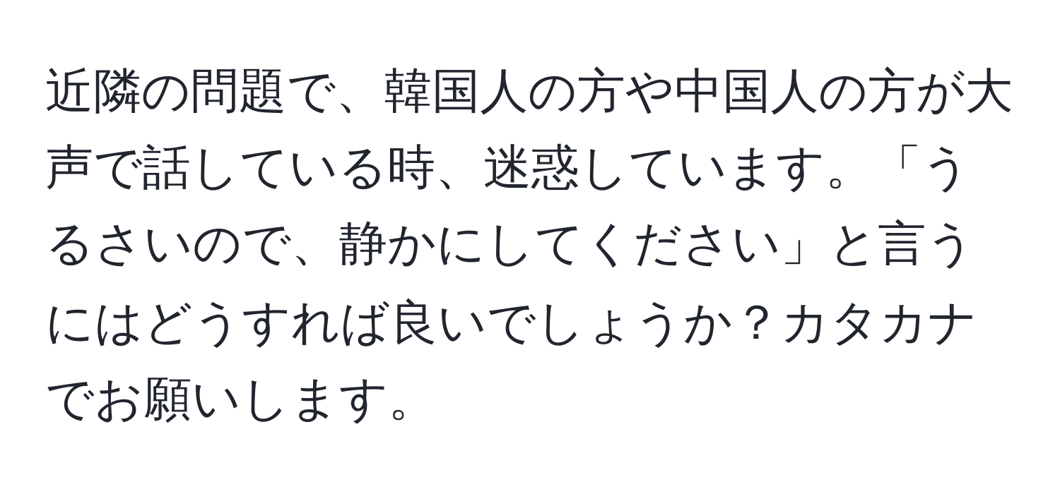 近隣の問題で、韓国人の方や中国人の方が大声で話している時、迷惑しています。「うるさいので、静かにしてください」と言うにはどうすれば良いでしょうか？カタカナでお願いします。