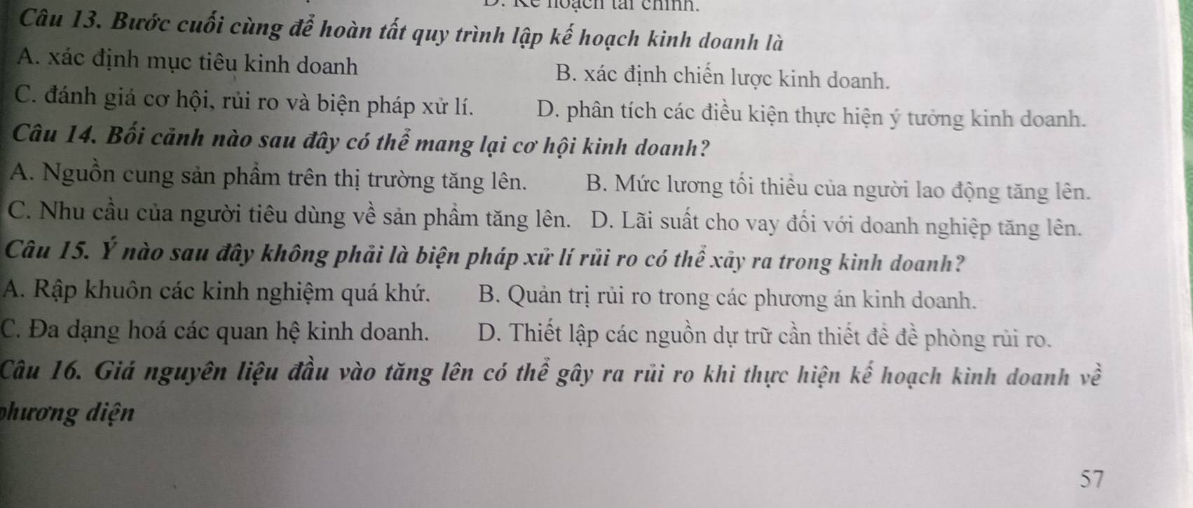 Bước cuối cùng để hoàn tất quy trình lập kế hoạch kinh doanh là
A. xác định mục tiêu kinh doanh B. xác định chiến lược kinh doanh.
C. đánh giá cơ hội, rủi ro và biện pháp xử lí. D. phân tích các điều kiện thực hiện ý tưởng kinh doanh.
Câu 14. Bối cảnh nào sau đây có thể mang lại cơ hội kinh doanh?
A. Nguồn cung sản phầm trên thị trường tăng lên. B. Mức lương tối thiểu của người lao động tăng lên.
C. Nhu cầu của người tiêu dùng về sản phầm tăng lên. D. Lãi suất cho vay đối với doanh nghiệp tăng lên.
Câu 15. Ý nào sau đây không phải là biện pháp xử lí rủi ro có thể xảy ra trong kinh doanh?
A. Rập khuôn các kinh nghiệm quá khứ. B. Quản trị rủi ro trong các phương án kinh doanh.
C. Đa dạng hoá các quan hệ kinh doanh. D. Thiết lập các nguồn dự trữ cần thiết đề đề phòng rủi ro.
Câu 16. Giá nguyên liệu đầu vào tăng lên có thể gây ra rũi ro khi thực hiện kế hoạch kinh doanh về
phương diện
57