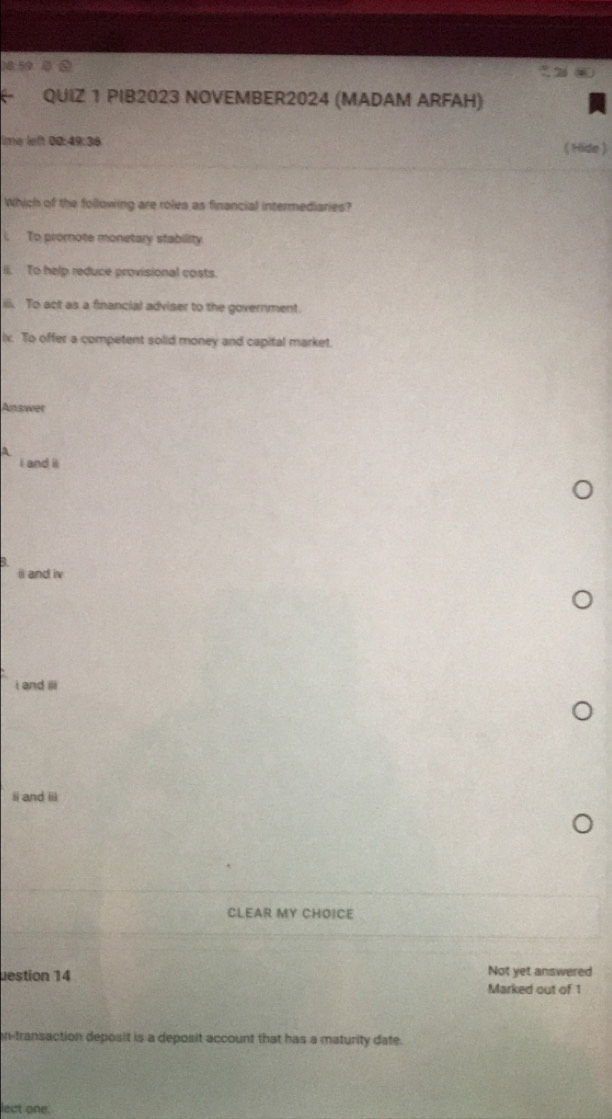 8:59
QUIZ 1 PIB2023 NOVEMBER2024 (MADAM ARFAH)
ime left 00:49:36 ( Hide )
Which of the following are roles as financial intermediaries?
i. To promote monetary stability
il. To help reduce provisional costs.
ili. To act as a financial adviser to the government.
iv. To offer a competent solid money and capital market.
Answer
A
I and il
i and iv
i and iii
ii and iii
CLEAR MY CHOICE
uestion 14 Not yet answered
Marked out of 1
n-transaction deposit is a deposit account that has a maturity date.
lect one.