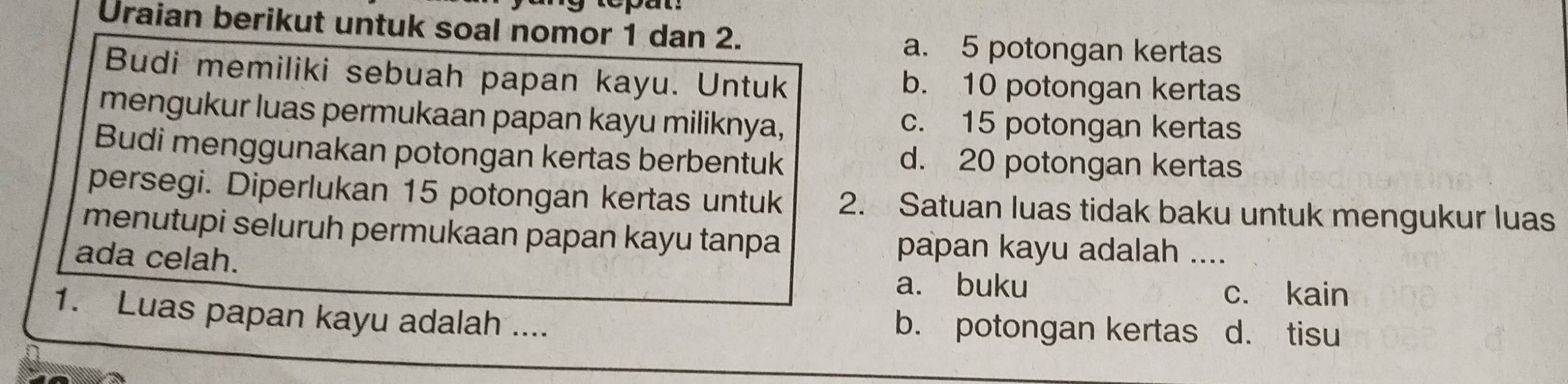 Uraian berikut untuk soal nomor 1 dan 2.
a. 5 potongan kertas
Budi memiliki sebuah papan kayu. Untuk b. 10 potongan kertas
mengukur luas permukaan papan kayu miliknya, c. 15 potongan kertas
Budi menggunakan potongan kertas berbentuk d. 20 potongan kertas
persegi. Diperlukan 15 potongan kertas untuk 2. Satuan luas tidak baku untuk mengukur luas
menutupi seluruh permukaan papan kayu tanpa papan kayu adalah ....
ada celah.
a. buku c. kain
1. Luas papan kayu adalah .... d. tisu
b. potongan kertas