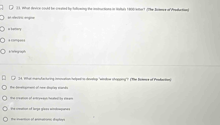 What device could be created by following the instructions in Volta's 1800 letter? (The Science of Production)
an electric engine
a battery
a compass
a telegraph
24. What manufacturing innovation helped to develop "window shopping"? (The Science of Production)
the development of new display stands
the creation of entryways heated by steam
the creation of large glass windowpanes
the invention of animatronic displays