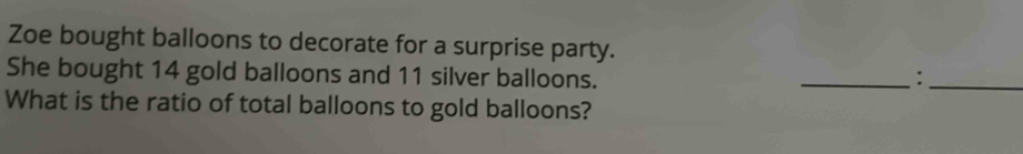 Zoe bought balloons to decorate for a surprise party. 
She bought 14 gold balloons and 11 silver balloons. _:_ 
What is the ratio of total balloons to gold balloons?