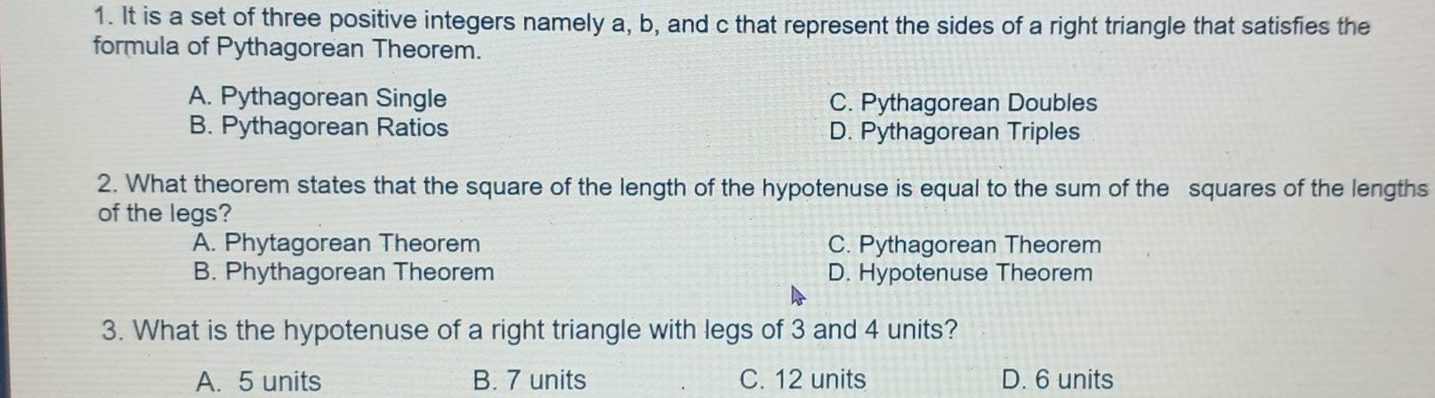 It is a set of three positive integers namely a, b, and c that represent the sides of a right triangle that satisfies the
formula of Pythagorean Theorem.
A. Pythagorean Single C. Pythagorean Doubles
B. Pythagorean Ratios D. Pythagorean Triples
2. What theorem states that the square of the length of the hypotenuse is equal to the sum of the squares of the lengths
of the legs?
A. Phytagorean Theorem C. Pythagorean Theorem
B. Phythagorean Theorem D. Hypotenuse Theorem
3. What is the hypotenuse of a right triangle with legs of 3 and 4 units?
A. 5 units B. 7 units C. 12 units D. 6 units