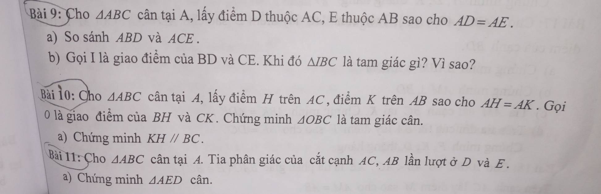 Cho △ ABC cân tại A, lấy điểm D thuộc AC, E thuộc AB sao cho AD=AE. 
a) So sánh ABD và ACE. 
b) Gọi I là giao điểm của BD và CE. Khi đó △ IBC là tam giác gì? Vì sao? 
ài 10: Cho △ ABC cân tại A, lấy điểm H trên AC, điểm K trên AB sao cho AH=AK. Gọi 
0 là giao điểm của BH và CK. Chứng minh △ OBC là tam giác cân. 
a) Chứng minh KHparallel BC. 
Bài 11: Cho △ ABC cân tại A. Tia phân giác của cắt cạnh AC, AB lần lượt ở D và E. 
a) Chứng minh △ AED cân.