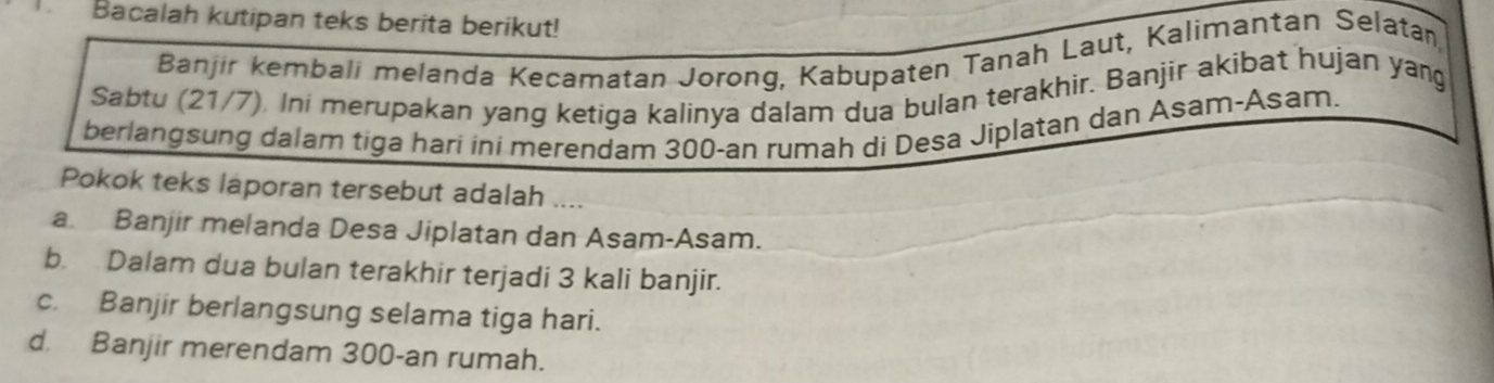 Bacalah kutipan teks berita berikut!
Banjir kembali melanda Kecamatan Jorong, Kabupaten Tanah Laut, Kalimantan Selatan,
Sabtu (21/7). Ini merupakan yang ketiga kalinya dalam dua bulan terakhir. Banjir akibat hujan yang
berlangsung dalam tiga hari ini merendam 300 -an rumah di Desa Jiplatan dan Asam-Asam.
Pokok teks laporan tersebut adalah
a Banjir melanda Desa Jiplatan dan Asam-Asam.
b. Dalam dua bulan terakhir terjadi 3 kali banjir.
c. Banjir berlangsung selama tiga hari.
d. Banjir merendam 300 -an rumah.