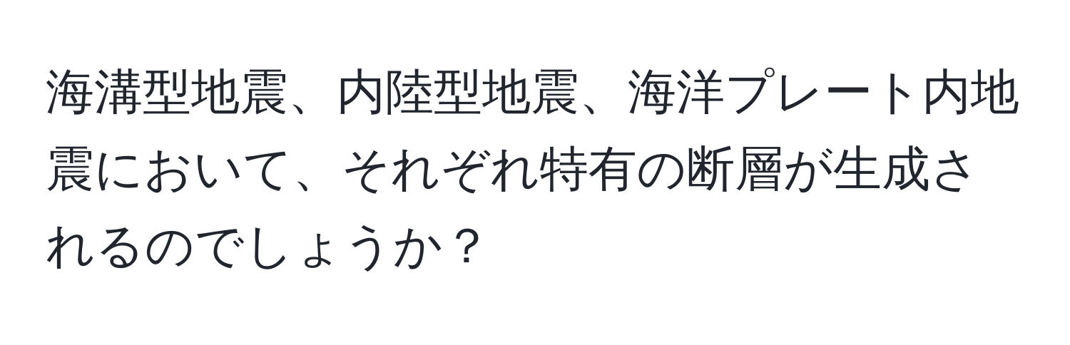 海溝型地震、内陸型地震、海洋プレート内地震において、それぞれ特有の断層が生成されるのでしょうか？