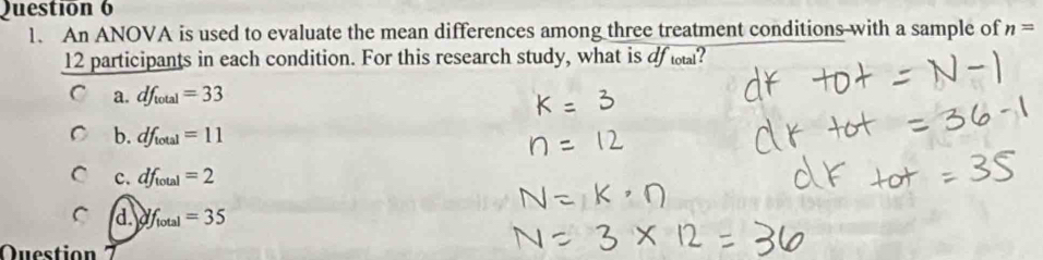 An ANOVA is used to evaluate the mean differences among three treatment conditions with a sample of n=
12 participants in each condition. For this research study, what is of ?
a. df_total=33
b. df_total=11
C c. df_total=2
C d. df_lotal=35
Questio