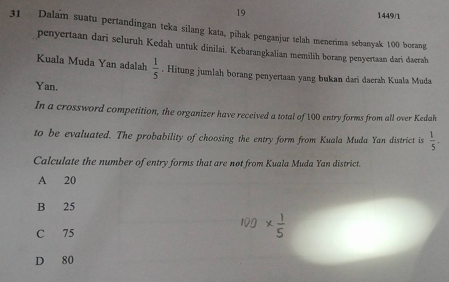 19 1449/1
31 Dalam suatu pertandingan teka silang kata, pihak penganjur telah menerima sebanyak 100 borang
penyertaan dari seluruh Kedah untuk dinilai. Kebarangkalian memilih borang penyertaan dari daerah
Kuala Muda Yan adalah  1/5 . Hitung jumlah borang penyertaan yang bukan dari daerah Kuala Muda
Yan.
In a crossword competition, the organizer have received a total of 100 entry forms from all over Kedah
to be evaluated. The probability of choosing the entry form from Kuala Muda Yan district is  1/5 . 
Calculate the number of entry forms that are not from Kuala Muda Yan district.
A 20
B 25
C 75
D 80