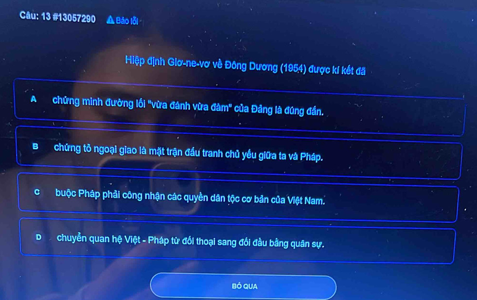 13 #13057290 A Báo lỗi
Hiệp định Giơ-ne-vơ về Đông Dương (1954) được kí kết đã
A chứng minh đường lối "vừa đánh vừa đàm" của Đảng là đúng đần.
Bchứng tồ ngoại giao là mặt trận đầu tranh chủ yếu giữa ta và Pháp.
Q buộc Pháp phải công nhận các quyền dân tộc cơ bản của Việt Nam.
D chuyển quan hệ Việt - Pháp từ đối thoại sang đối đầu bằng quân sự.
BÓ QUA