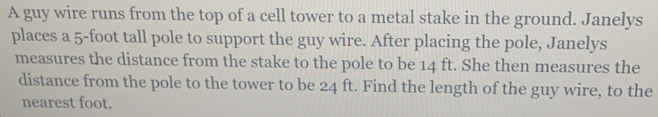 A guy wire runs from the top of a cell tower to a metal stake in the ground. Janelys 
places a 5-foot tall pole to support the guy wire. After placing the pole, Janelys 
measures the distance from the stake to the pole to be 14 ft. She then measures the 
distance from the pole to the tower to be 24 ft. Find the length of the guy wire, to the 
nearest foot.