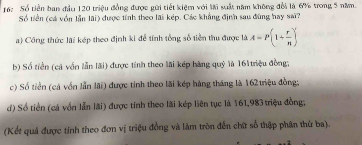 16: Số tiền ban đầu 120 triệu đồng được gửi tiết kiệm với lãi suất năm không đổi là 6% trong 5 năm.
Số tiền (cả vốn lẫn lãi) được tính theo lãi kép. Các khẳng định sau đúng hay sai?
a) Công thức lãi kép theo định kì để tính tổng số tiền thu được là A=P(1+ r/n )'
b) Số tiền (cả vốn lẫn lãi) được tính theo lãi kép hàng quý là 161triệu đồng;
c) Số tiền (cả vốn lẫn lãi) được tính theo lãi kép hàng tháng là 162triệu đồng;
d) Số tiền (cả vốn lẫn lãi) được tính theo lãi kép liên tục là 161,983 triệu đồng;
(Kết quả được tính theo đơn vị triệu đồng và làm tròn đến chữ số thập phân thứ ba).