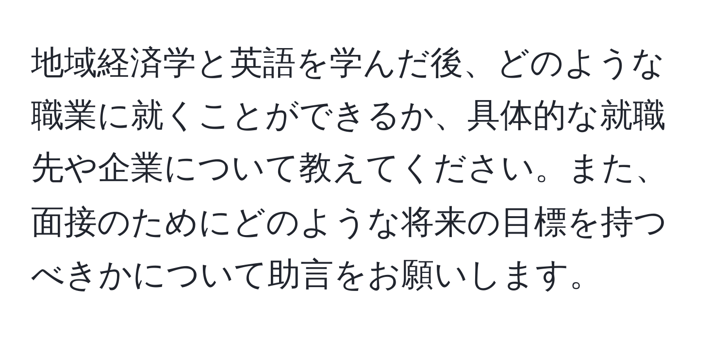 地域経済学と英語を学んだ後、どのような職業に就くことができるか、具体的な就職先や企業について教えてください。また、面接のためにどのような将来の目標を持つべきかについて助言をお願いします。