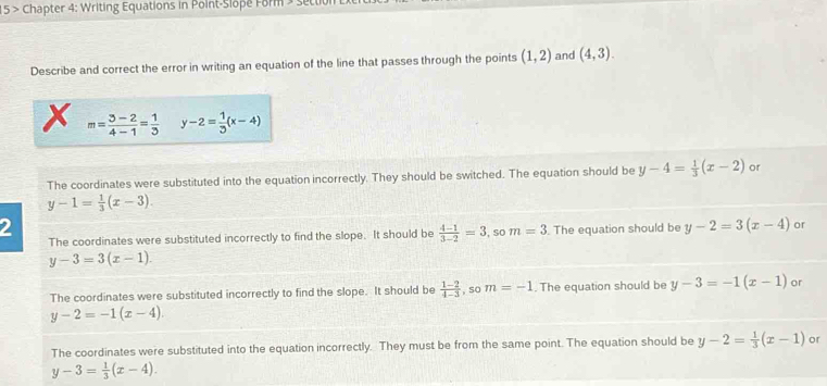 15 > Chapter 4: Writing Equations in Point-Slôpe Form » settil
Describe and correct the error in writing an equation of the line that passes through the points (1,2) and (4,3). 
x m= (3-2)/4-1 = 1/3  y-2= 1/3 (x-4)
The coordinates were substituted into the equation incorrectly. They should be switched. The equation should be y-4= 1/3 (x-2) or
y-1= 1/3 (x-3). 
2
The coordinates were substituted incorrectly to find the slope. It should be  (4-1)/3-2 =3 , So m=3. The equation should be y-2=3(x-4) or
y-3=3(x-1).
The coordinates were substituted incorrectly to find the slope. It should be  (1-2)/4-3  , so m=-1. The equation should be y-3=-1(x-1) or
y-2=-1(x-4).
The coordinates were substituted into the equation incorrectly. They must be from the same point. The equation should be y-2= 1/3 (x-1) or
y-3= 1/3 (x-4).