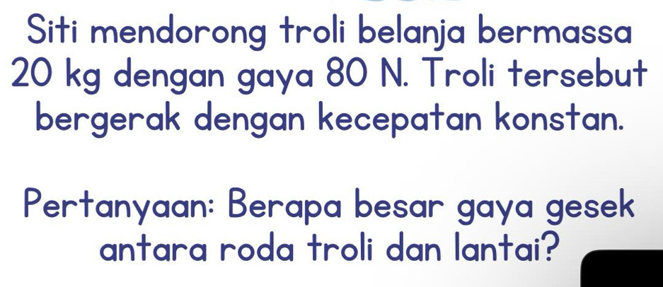 Siti mendorong troli belanja bermassa
20 kg dengan gaya 80 N. Troli tersebut 
bergerak dengan kecepatan konstan. 
Pertanyaan: Berapa besar gaya gesek 
antara roda troli dan lantai?