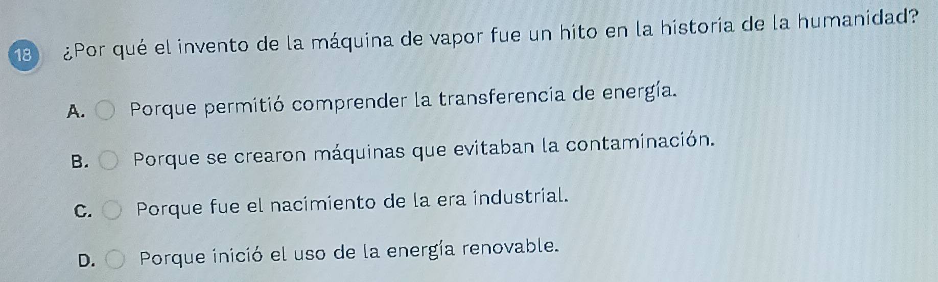 18 ¿Por qué el invento de la máquina de vapor fue un hito en la historia de la humanidad?
A. Porque permitió comprender la transferencia de energía.
B. Porque se crearon máquinas que evitaban la contaminación.
C. Porque fue el nacimiento de la era industrial.
D. Porque inició el uso de la energía renovable.