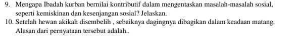 Mengapa Ibadah kurban bernilai kontributif dalam mengentaskan masalah-masalah sosial, 
seperti kemiskinan dan kesenjangan sosial? Jelaskan. 
10. Setelah hewan akikah disembelih , sebaiknya dagingnya dibagikan dalam keadaan matang. 
Alasan dari pernyataan tersebut adalah.