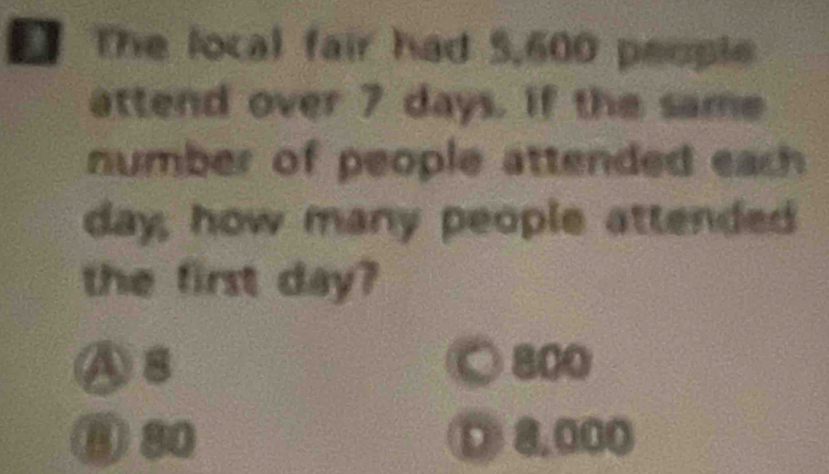 The local fair had 5,600 people
attend over 7 days. if the same
number of people attended each
day, how many people attended
the first day?
As 800
⑧ 80 D 8.000