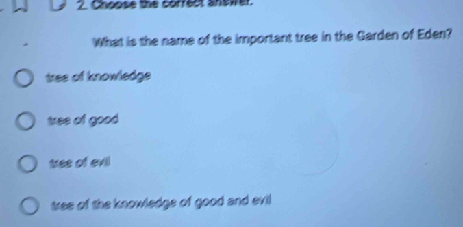 Choose the correct answer.
What is the name of the important tree in the Garden of Eden?
tree of knowledge
tree of good
tree of evil
tree of the knowledge of good and evil