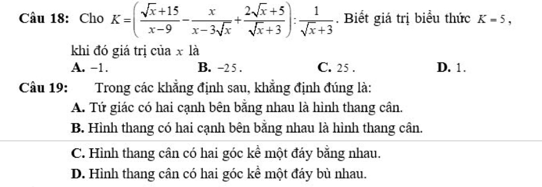 Cho K=( (sqrt(x)+15)/x-9 - x/x-3sqrt(x) + (2sqrt(x)+5)/sqrt(x)+3 ): 1/sqrt(x)+3 . Biết giá trị biểu thức K=5, 
khi đó giá trị củ 1ax a
A. -1. B. -2 5 . C. 25. D. 1.
Câu 19: Trong các khẳng định sau, khẳng định đúng là:
A. Tứ giác có hai cạnh bên bằng nhau là hình thang cân.
B. Hình thang có hai cạnh bên băng nhau là hình thang cân.
C. Hình thang cân có hai góc kể một đáy bằng nhau.
D. Hình thang cân có hai góc kể một đáy bù nhau.